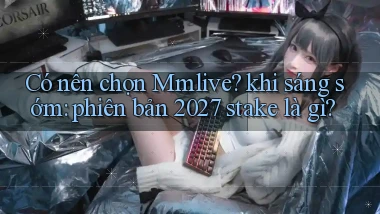 Có nên chọn Mmlive khi sáng sớm phiên bản 2027 stake là gì