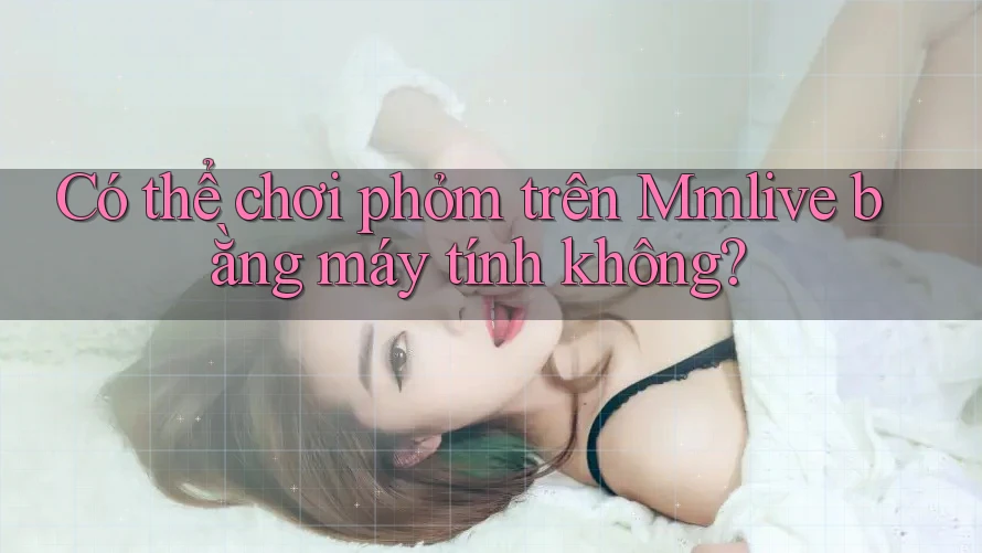 Có thể chơi phỏm trên Mmlive bằng máy tính không?