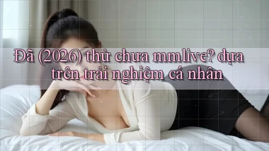 Đã (2026) thử chưa mmlive dựa trên trải nghiệm cá nhân