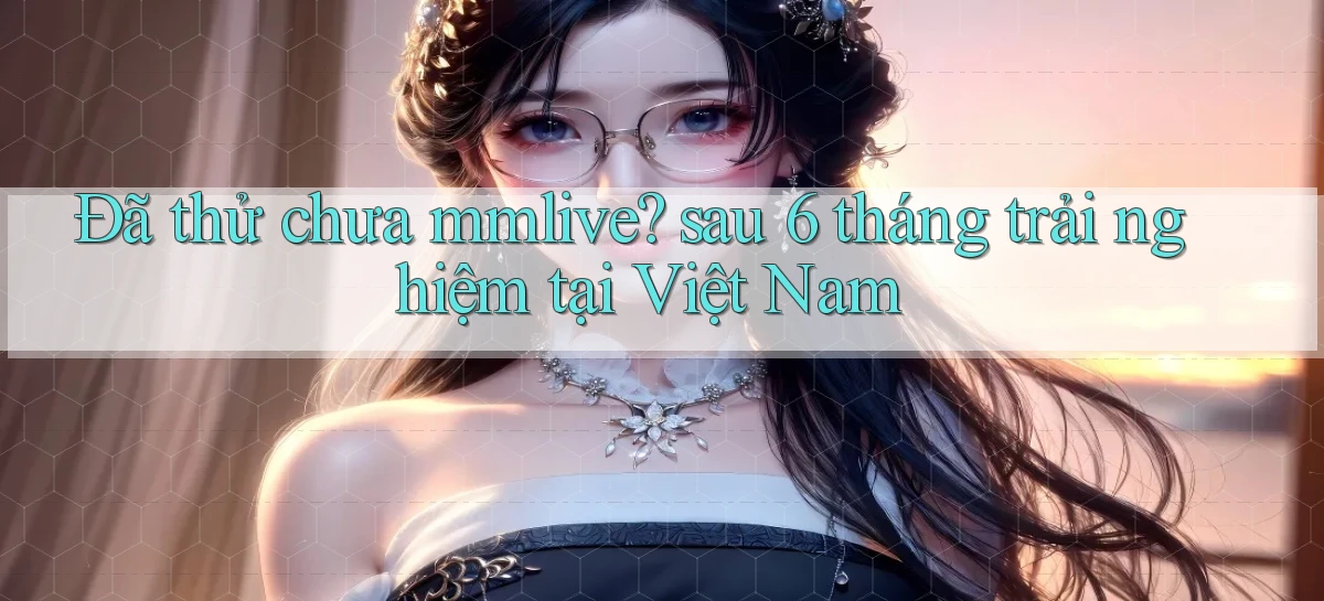 Đã thử chưa mmlive sau 6 tháng trải nghiệm tại Việt Nam