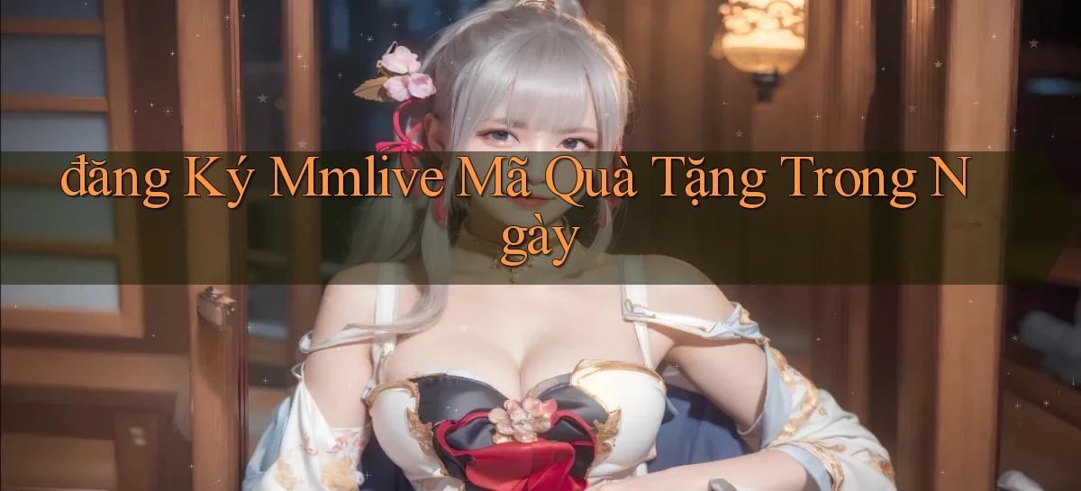 đăng ký mmlive mã quà tặng trong ngày