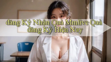 đăng ký nhận quà mmlive quà đăng ký hiện nay