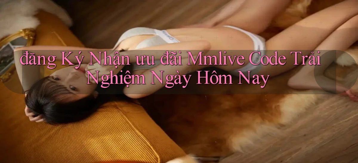 đăng ký nhận ưu đãi mmlive code trải nghiệm ngày hôm nay