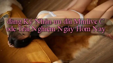 đăng ký nhận ưu đãi mmlive code trải nghiệm ngày hôm nay