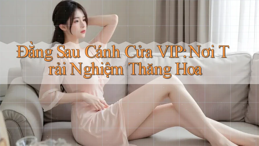 Đằng Sau Cánh Cửa VIP: Nơi Trải Nghiệm Thăng Hoa Đằng Sau Cánh Cửa VIP: Nơi Trải Nghiệm Thăng Hoa