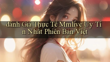 đánh giá thực tế mmlive uy tín nhất phiên bản việt