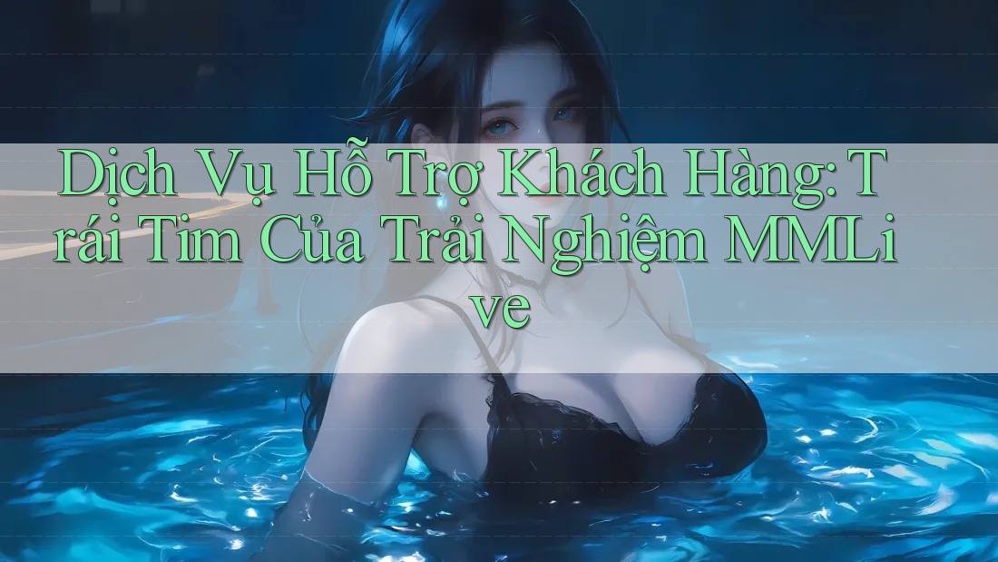 Dịch Vụ Hỗ Trợ Khách Hàng: Trái Tim Của Trải Nghiệm MMLive