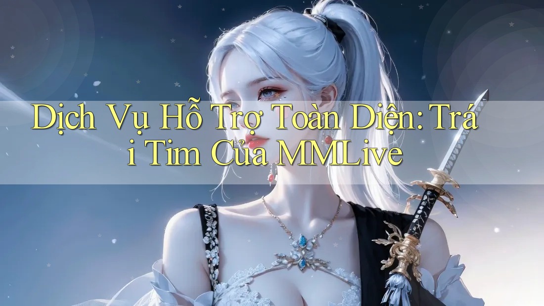 Dịch Vụ Hỗ Trợ Toàn Diện: Trái Tim Của MMLive Dịch Vụ Hỗ Trợ Toàn Diện: Trái Tim Của MMLive