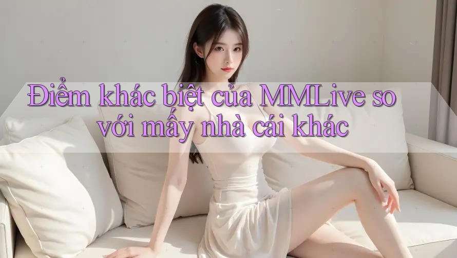 Điểm khác biệt của MMLive so với mấy nhà cái khác