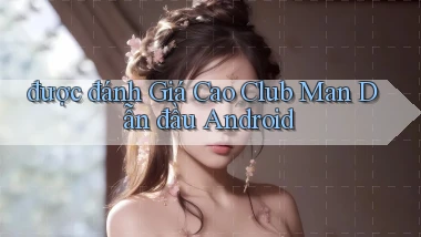 được đánh giá cao club man dẫn đầu android