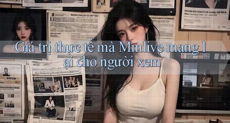 Giá trị thực tế mà Mmlive mang lại cho người xem