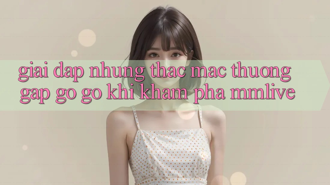 Giải Đáp Những Thắc Mắc Thường Gặp gỡ gỡ Khi Khám phá MMLive