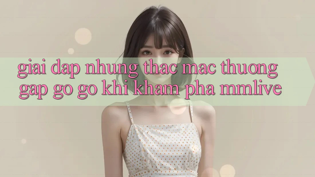Giải Đáp Những Thắc Mắc Thường Gặp gỡ gỡ Khi Khám phá MMLive