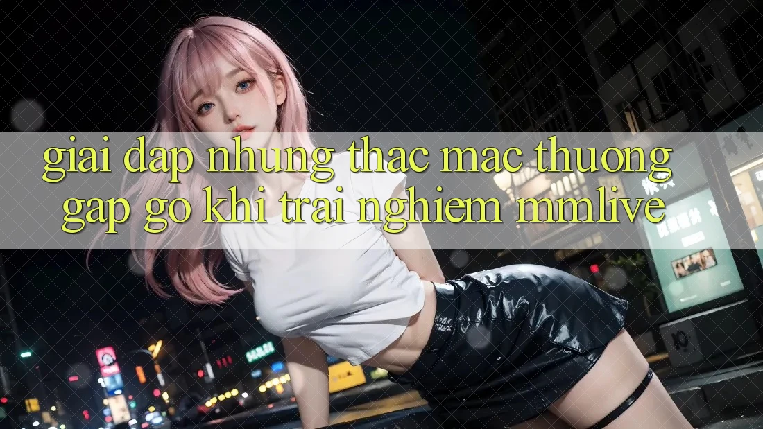 Giải Đáp Những Thắc Mắc Thường Gặp gỡ Khi Trải nghiệm MMLive Giải Đáp Những Thắc Mắc Thường Gặp gỡ Khi Trải nghiệm MMLive
