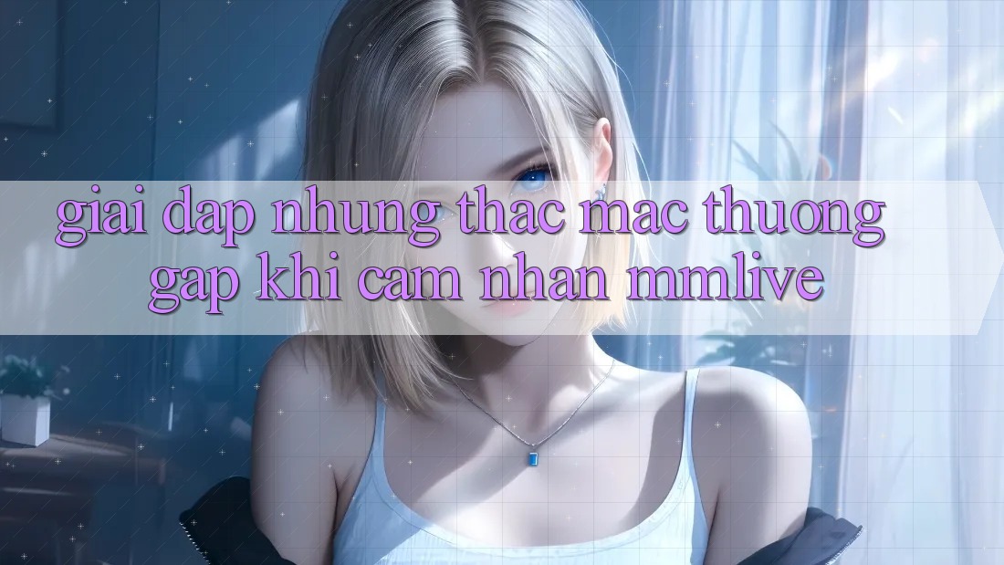 Giải Đáp Những Thắc Mắc Thường Gặp Khi Cảm nhận MMLive Giải Đáp Những Thắc Mắc Thường Gặp Khi Cảm nhận MMLive