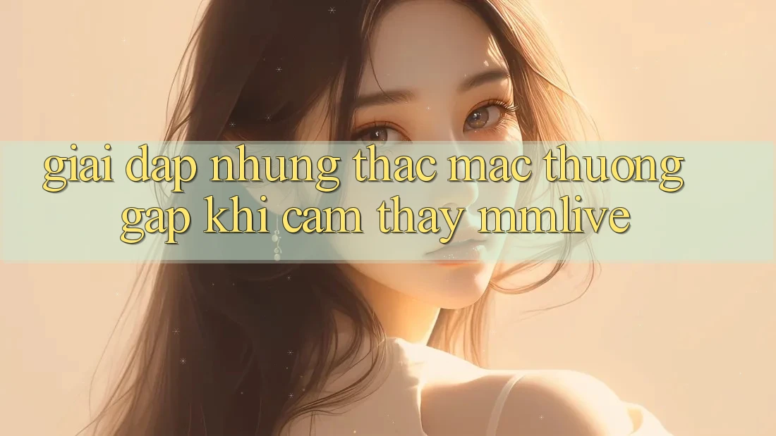 Giải Đáp Những Thắc Mắc Thường Gặp Khi Cảm thấy MMLive Giải Đáp Những Thắc Mắc Thường Gặp Khi Cảm thấy MMLive