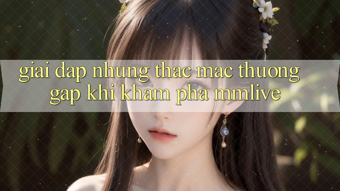 Giải Đáp Những Thắc Mắc Thường Gặp Khi Khám phá MMLive