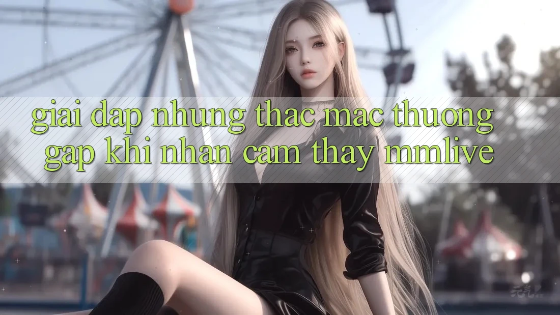 Giải Đáp Những Thắc Mắc Thường Gặp Khi Nhận cảm thấy MMLive