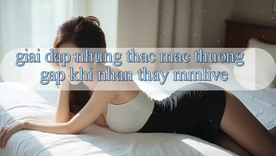 Giải Đáp Những Thắc Mắc Thường Gặp Khi Nhận thấy MMLive