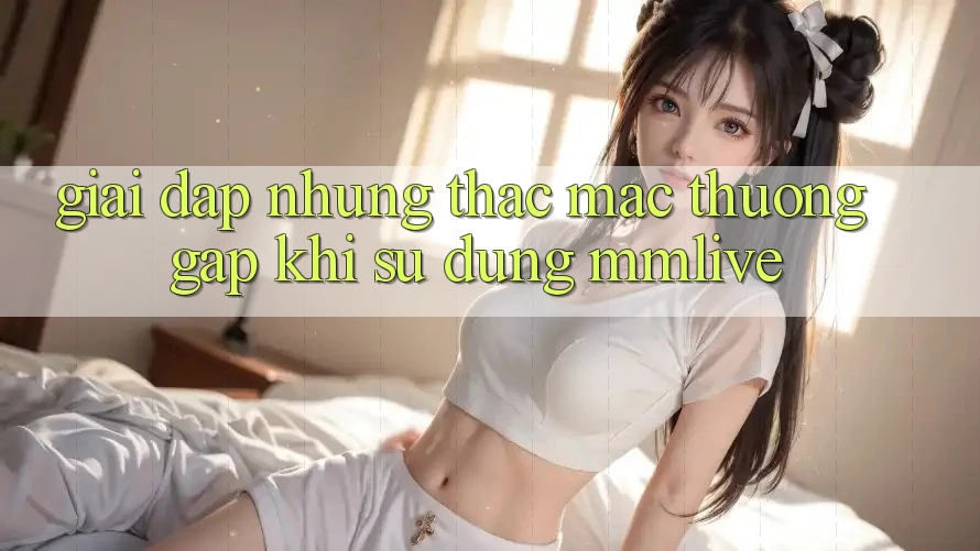 Giải Đáp Những Thắc Mắc Thường Gặp Khi Sử Dụng MMLive