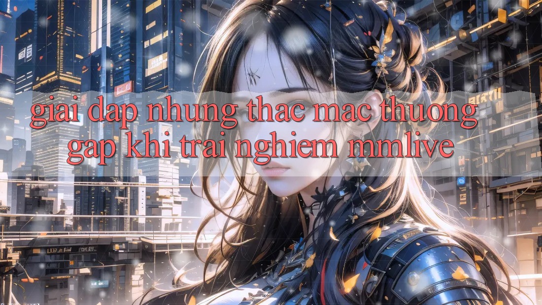 Giải Đáp Những Thắc Mắc Thường Gặp Khi Trải nghiệm MMLive Giải Đáp Những Thắc Mắc Thường Gặp Khi Trải nghiệm MMLive