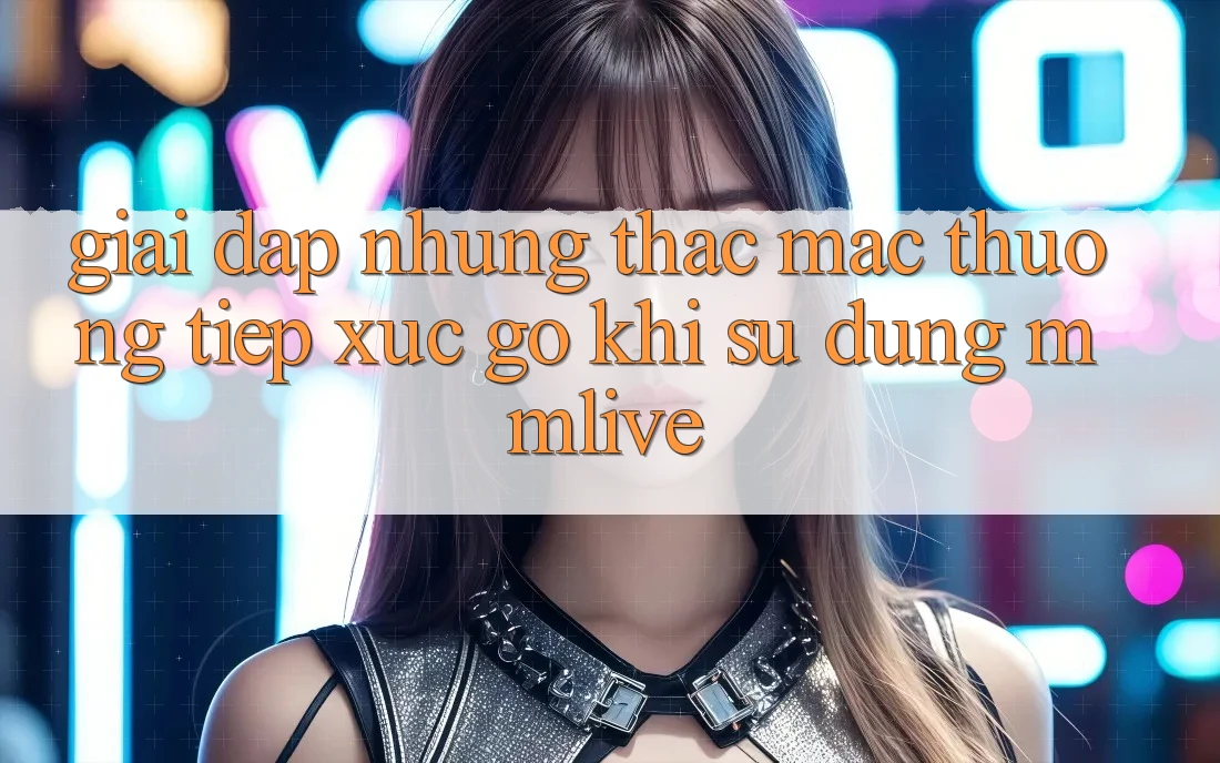 Giải Đáp Những Thắc Mắc Thường Tiếp xúc gỡ Khi Sử Dụng MMLive