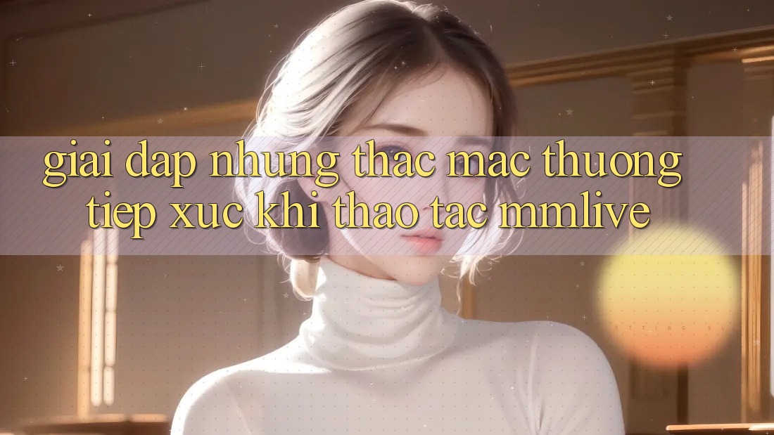 Giải Đáp Những Thắc Mắc Thường Tiếp xúc Khi Thao tác MMLive