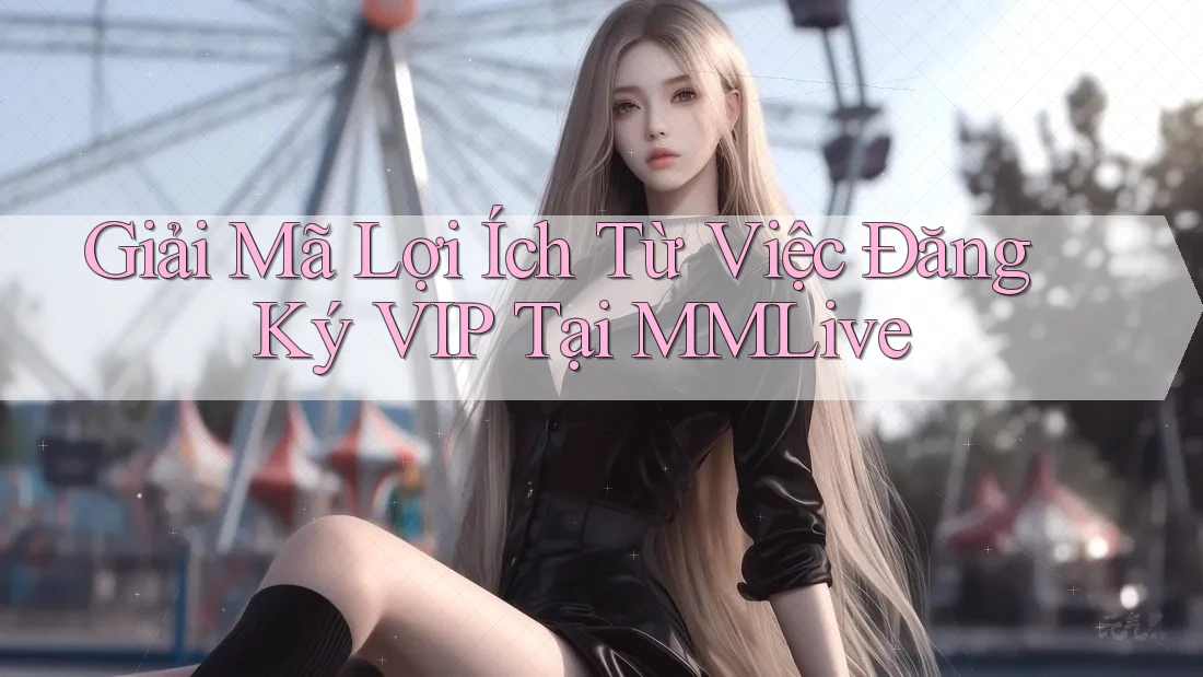 Giải Mã Lợi Ích Từ Việc Đăng Ký VIP Tại MMLive