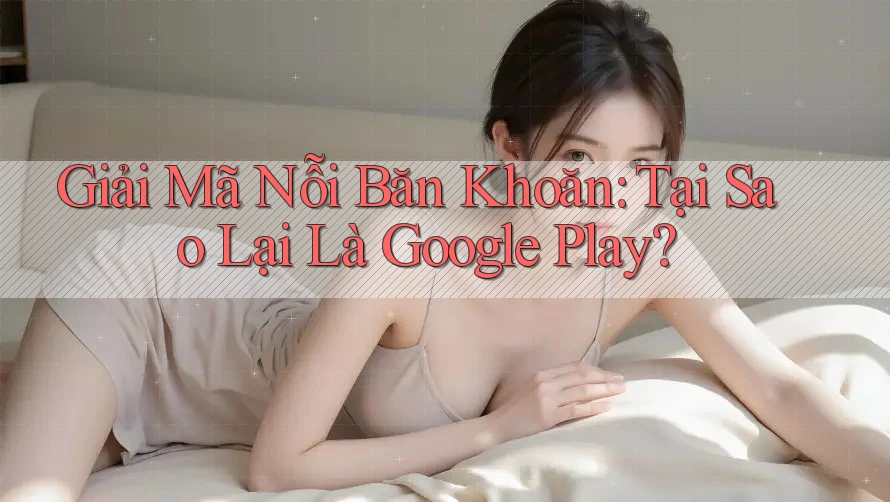 Giải Mã Nỗi Băn Khoăn: Tại Sao Lại Là Google Play?