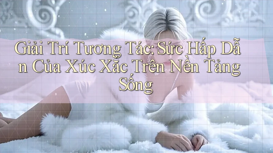 Giải Trí Tương Tác: Sức Hấp Dẫn Của Xúc Xắc Trên Nền Tảng Sống