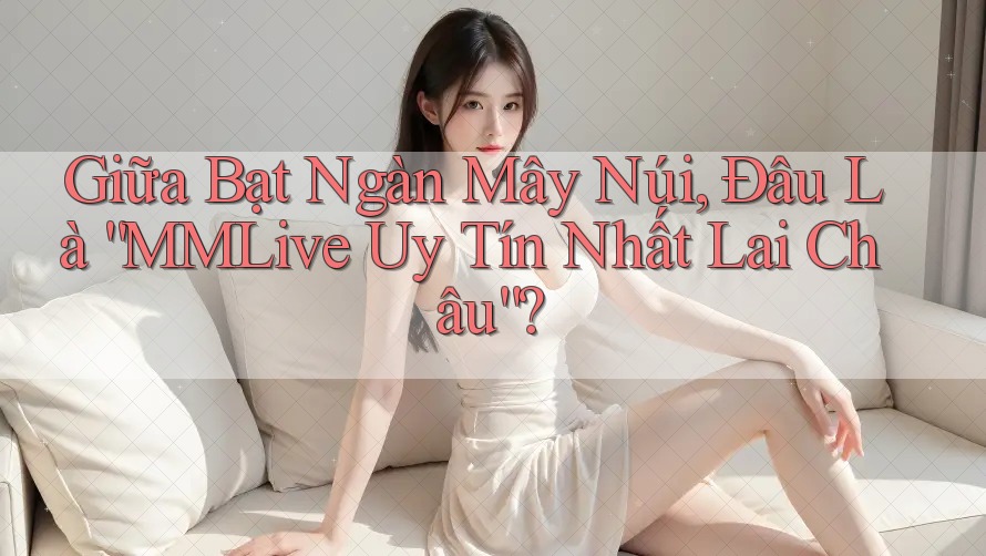 Giữa Bạt Ngàn Mây Núi, Đâu Là “MMLive Uy Tín Nhất Lai Châu”?