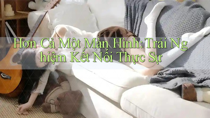 Hơn Cả Một Màn Hình: Trải Nghiệm Kết Nối Thực Sự Hơn Cả Một Màn Hình: Trải Nghiệm Kết Nối Thực Sự