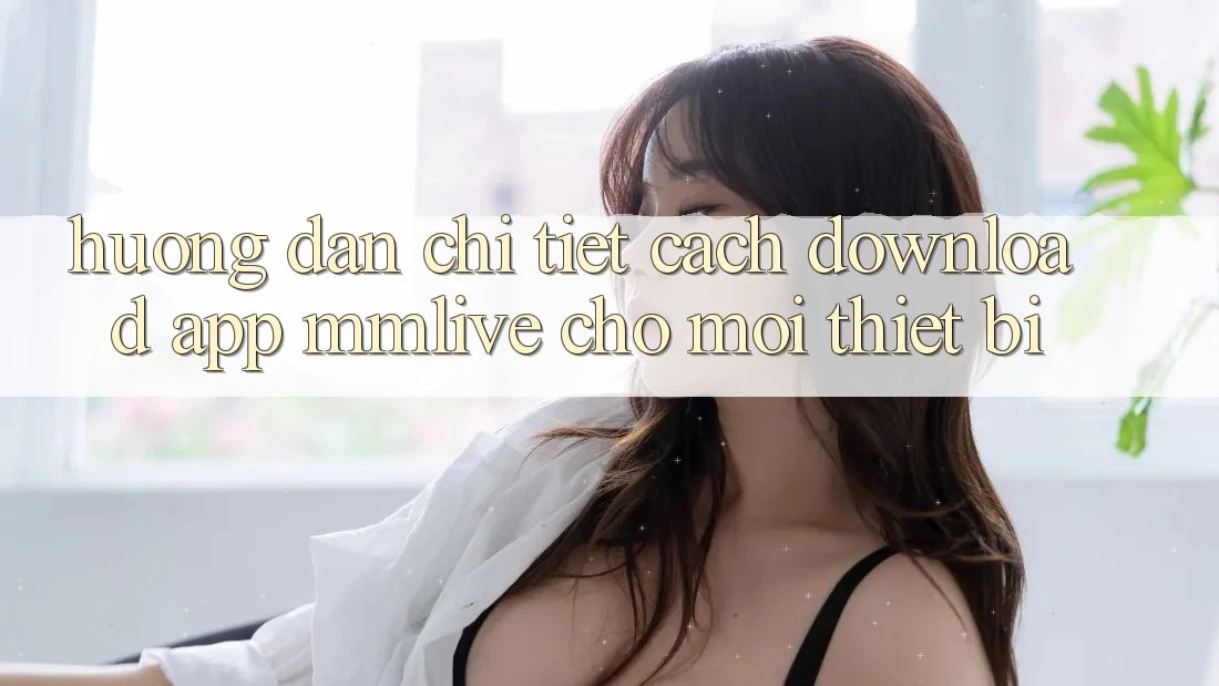 Hướng Dẫn Chi Tiết Cách Download App MMLive Cho Mọi Thiết Bị Hướng Dẫn Chi Tiết Cách Download App MMLive Cho Mọi Thiết Bị