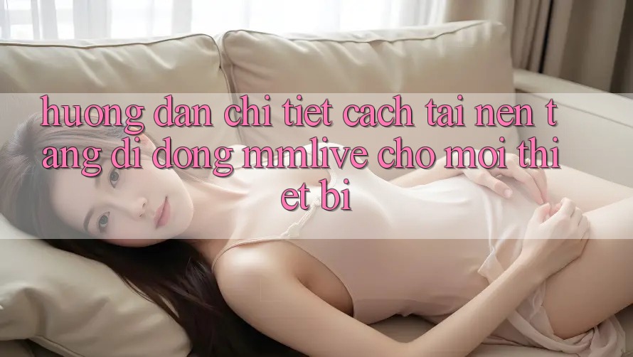 Hướng Dẫn Chi Tiết Cách Tải Nền tảng di động MMLive Cho Mọi Thiết Bị