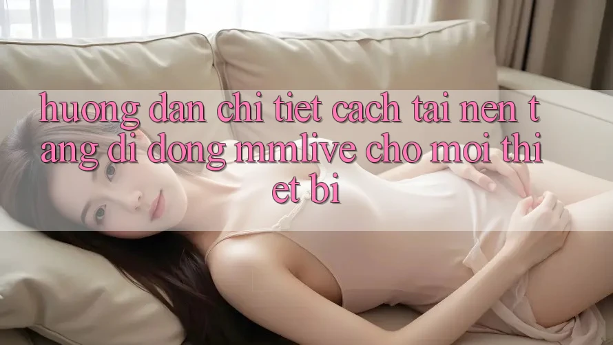 Hướng Dẫn Chi Tiết Cách Tải Nền tảng di động MMLive Cho Mọi Thiết Bị