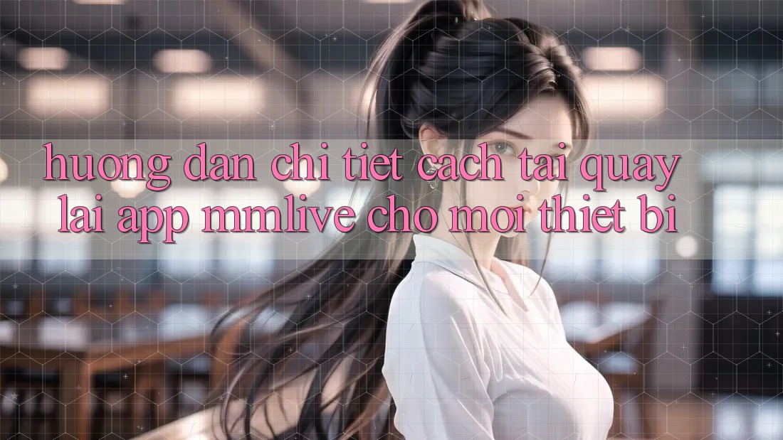 Hướng Dẫn Chi Tiết Cách Tải quay lại App MMLive Cho Mọi Thiết Bị