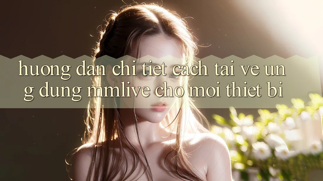 Hướng dẫn Chi Tiết Cách Tải về Ứng dụng MMLive Cho Mọi Thiết Bị Hướng dẫn Chi Tiết Cách Tải về Ứng dụng MMLive Cho Mọi Thiết Bị