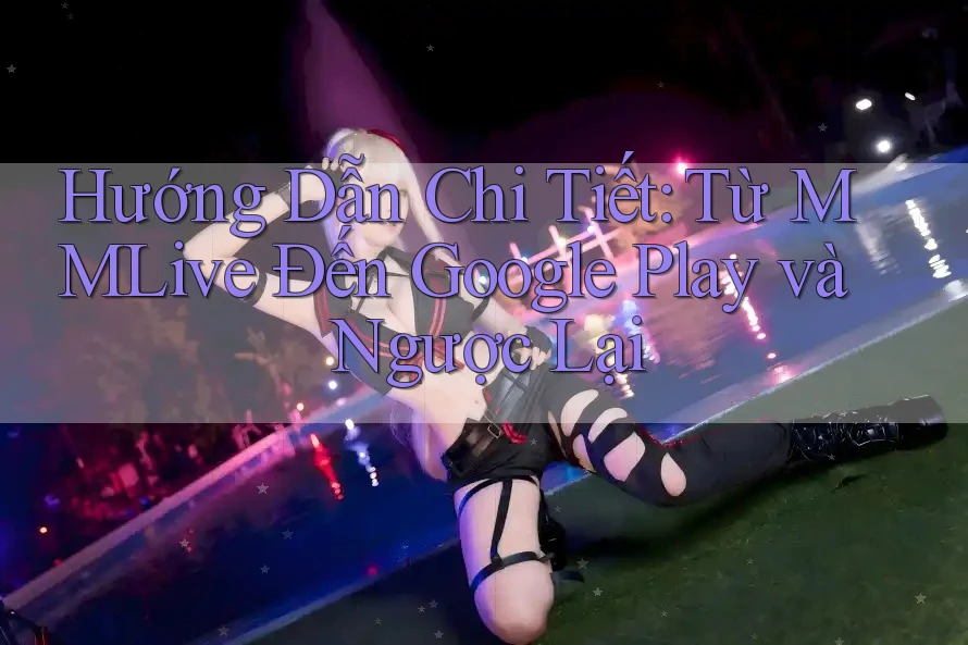Hướng Dẫn Chi Tiết: Từ MMLive Đến Google Play và Ngược Lại