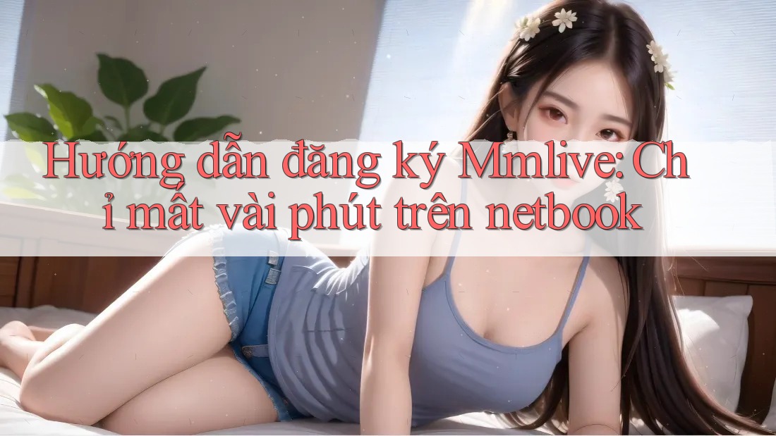 Hướng dẫn đăng ký Mmlive: Chỉ mất vài phút trên netbook Hướng dẫn đăng ký Mmlive: Chỉ mất vài phút trên netbook