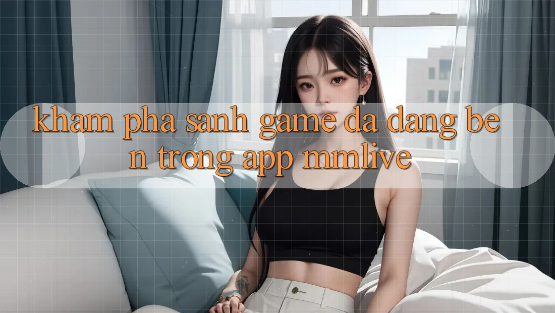 Khám Phá Sảnh Game Đa Dạng Bên Trong App MMLive