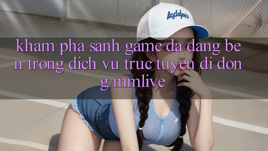 Khám Phá Sảnh Game Đa Dạng Bên Trong Dịch vụ trực tuyến di động MMLive