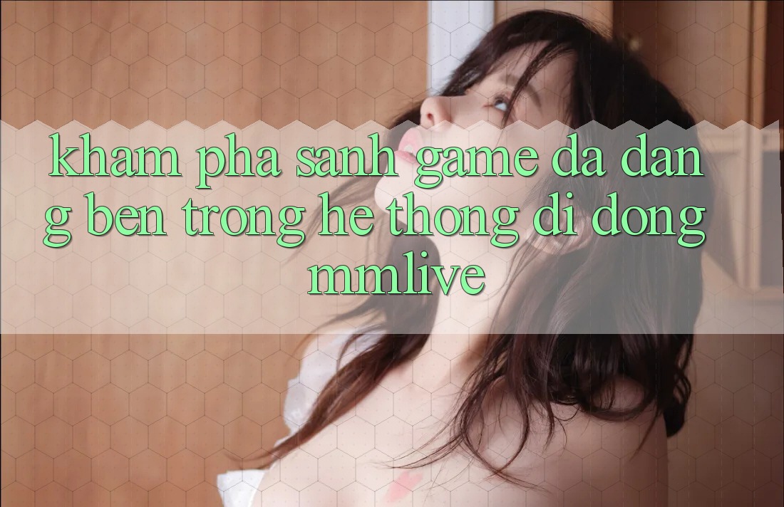 Khám Phá Sảnh Game Đa Dạng Bên Trong Hệ thống di động MMLive Khám Phá Sảnh Game Đa Dạng Bên Trong Hệ thống di động MMLive