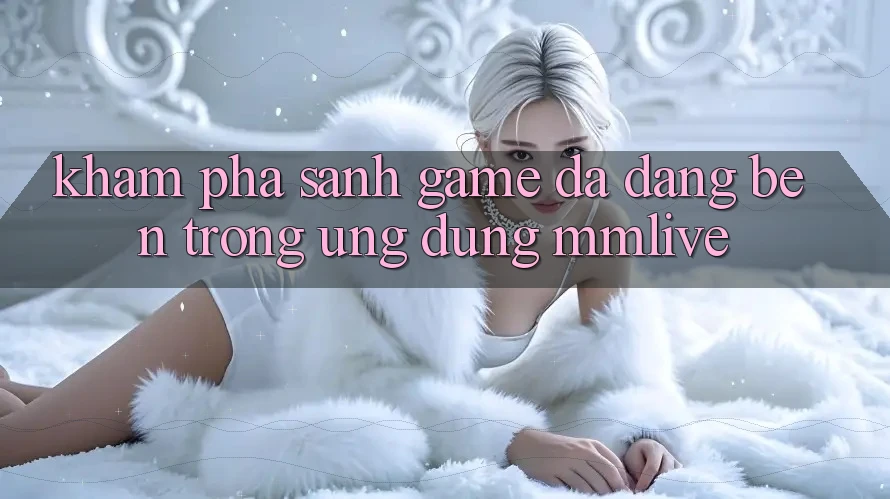Khám Phá Sảnh Game Đa Dạng Bên Trong Ứng Dụng MMLive Khám Phá Sảnh Game Đa Dạng Bên Trong Ứng Dụng MMLive