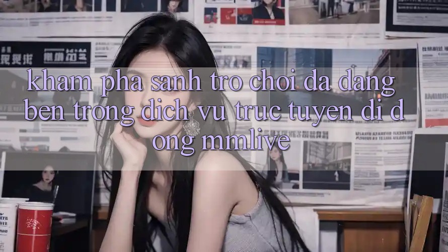Khám Phá Sảnh Trò chơi Đa Dạng Bên Trong Dịch vụ trực tuyến di động MMLive Khám Phá Sảnh Trò chơi Đa Dạng Bên Trong Dịch vụ trực tuyến di động MMLive
