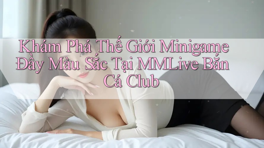Khám Phá Thế Giới Minigame Đầy Màu Sắc Tại MMLive Bắn Cá Club