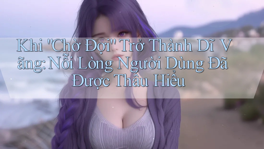 Khi “Chờ Đợi” Trở Thành Dĩ Vãng: Nỗi Lòng Người Dùng Đã Được Thấu Hiểu Khi “Chờ Đợi” Trở Thành Dĩ Vãng: Nỗi Lòng Người Dùng Đã Được Thấu Hiểu