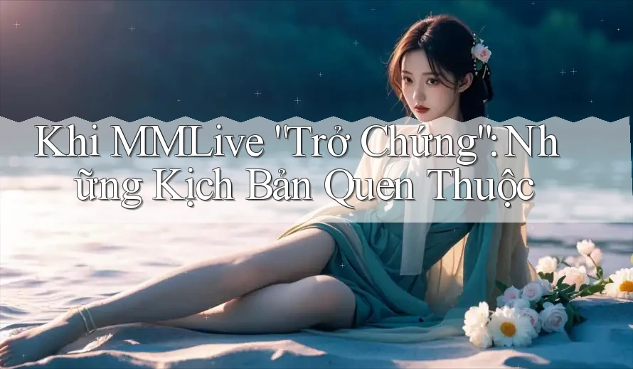 Khi MMLive “Trở Chứng”: Những Kịch Bản Quen Thuộc Khi MMLive “Trở Chứng”: Những Kịch Bản Quen Thuộc