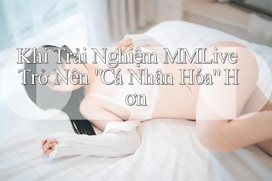 Khi Trải Nghiệm MMLive Trở Nên “Cá Nhân Hóa” Hơn Khi Trải Nghiệm MMLive Trở Nên “Cá Nhân Hóa” Hơn