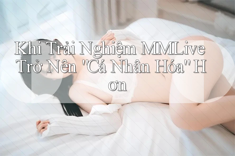 Khi Trải Nghiệm MMLive Trở Nên “Cá Nhân Hóa” Hơn
