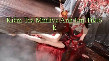 kiểm tra mmlive anh em tiktok